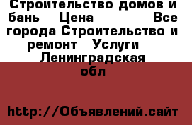 Строительство домов и бань  › Цена ­ 10 000 - Все города Строительство и ремонт » Услуги   . Ленинградская обл.